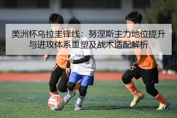美洲杯乌拉圭锋线：努涅斯主力地位提升与进攻体系重塑及战术适配解析