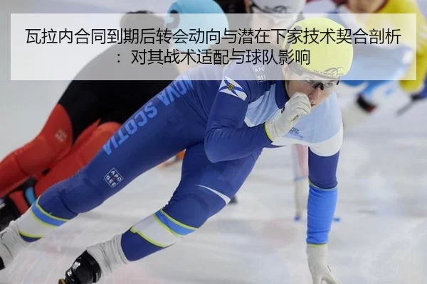 瓦拉内合同到期后转会动向与潜在下家技术契合剖析：对其战术适配与球队影响